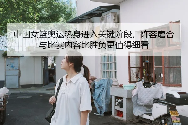 中国女篮奥运热身进入关键阶段，阵容磨合与比赛内容比胜负更值得细看