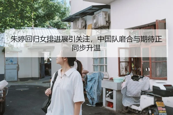 朱婷回归女排进展引关注，中国队磨合与期待正同步升温
