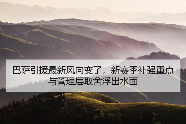 巴萨引援最新风向变了，新赛季补强重点与管理层取舍浮出水面